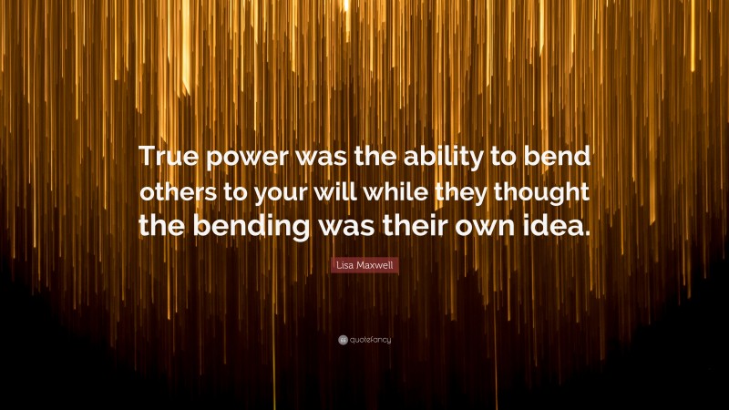 Lisa Maxwell Quote: “True power was the ability to bend others to your will while they thought the bending was their own idea.”