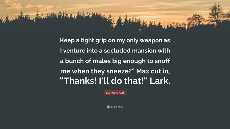 Montana Ash Quote: “Keep a tight grip on my only weapon as I venture into a secluded mansion with a bunch of males big enough to snuff me when they sneeze?” Max cut in, “Thanks! I’ll do that!” Lark.”