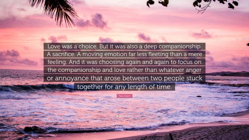 Tara Grayce Quote: “Love was a choice. But it was also a deep companionship. A sacrifice. A moving emotion far less fleeting than a mere feeling. And it was choosing again and again to focus on the companionship and love rather than whatever anger or annoyance that arose between two people stuck together for any length of time.”