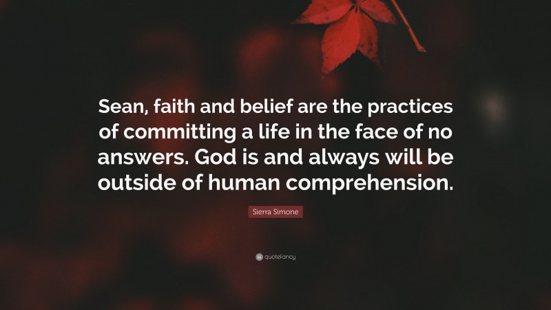 Sierra Simone Quote: “Sean, faith and belief are the practices of committing a life in the face of no answers. God is and always will be outside of human comprehension.”