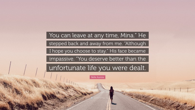 Belle Aurora Quote: “You can leave at any time, Mina.” He stepped back and away from me. “Although I hope you choose to stay.” His face became impassive. “You deserve better than the unfortunate life you were dealt.”