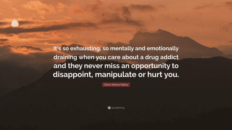 Oliver Markus Malloy Quote: “It’s so exhausting, so mentally and emotionally draining when you care about a drug addict and they never miss an opportunity to disappoint, manipulate or hurt you.”