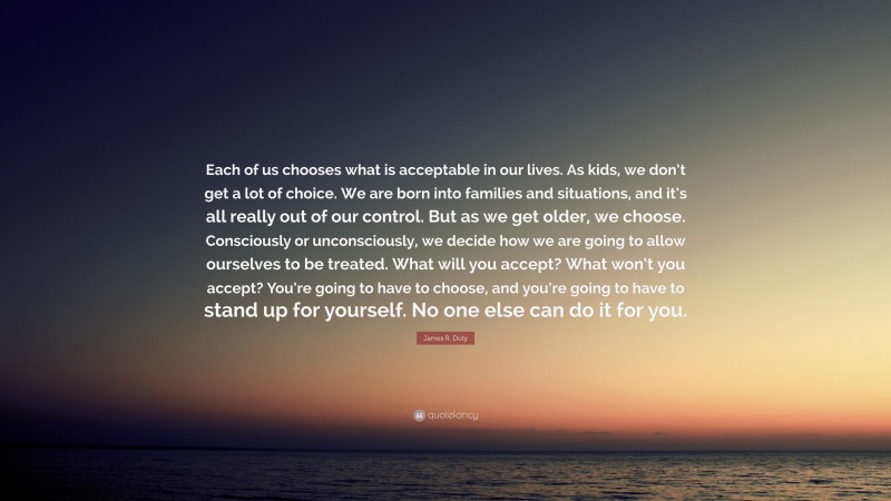 James R. Doty Quote: “Each of us chooses what is acceptable in our lives. As kids, we don’t get a lot of choice. We are born into families and situations, and it’s all really out of our control. But as we get older, we choose. Consciously or unconsciously, we decide how we are going to allow ourselves to be treated. What will you accept? What won’t you accept? You’re going to have to choose, and you’re going to have to stand up for yourself. No one else can do it for you.”