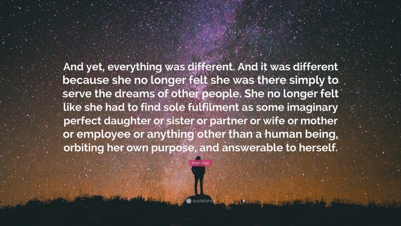 Matt Haig Quote: “And yet, everything was different. And it was different because she no longer felt she was there simply to serve the dreams of other people. She no longer felt like she had to find sole fulfilment as some imaginary perfect daughter or sister or partner or wife or mother or employee or anything other than a human being, orbiting her own purpose, and answerable to herself.”