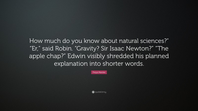 Freya Marske Quote: “How much do you know about natural sciences?” “Er,” said Robin. “Gravity? Sir Isaac Newton?” “The apple chap?” Edwin visibly shredded his planned explanation into shorter words.”