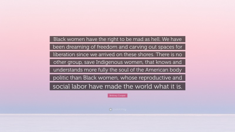 Brittney Cooper Quote: “Black women have the right to be mad as hell. We have been dreaming of freedom and carving out spaces for liberation since we arrived on these shores. There is no other group, save Indigenous women, that knows and understands more fully the soul of the American body politic than Black women, whose reproductive and social labor have made the world what it is.”