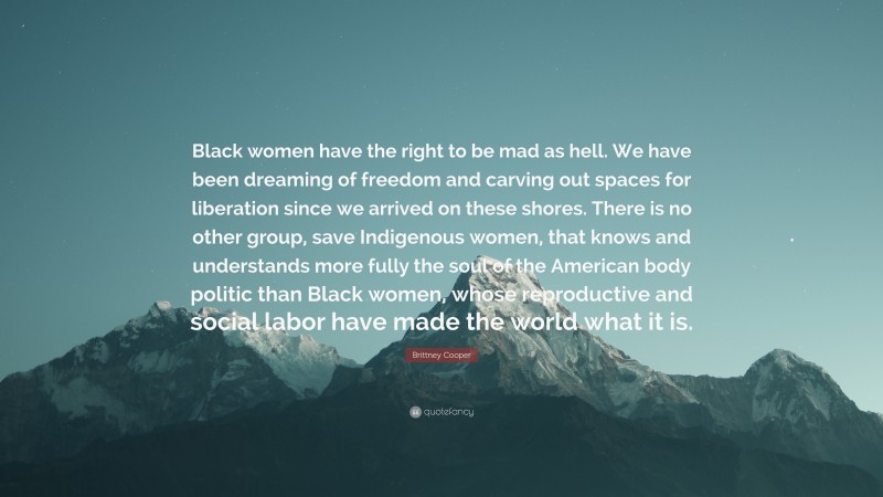 Brittney Cooper Quote: “Black women have the right to be mad as hell. We have been dreaming of freedom and carving out spaces for liberation since we arrived on these shores. There is no other group, save Indigenous women, that knows and understands more fully the soul of the American body politic than Black women, whose reproductive and social labor have made the world what it is.”