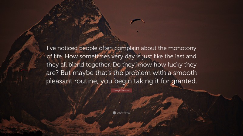 Cheryl Diamond Quote: “I’ve noticed people often complain about the monotony of life. How sometimes very day is just like the last and they all blend together. Do they know how lucky they are? But maybe that’s the problem with a smooth pleasant routine, you begin taking it for granted.”