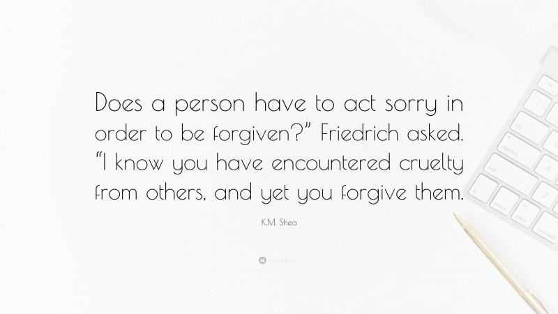 K.M. Shea Quote: “Does a person have to act sorry in order to be forgiven?” Friedrich asked. “I know you have encountered cruelty from others, and yet you forgive them.”