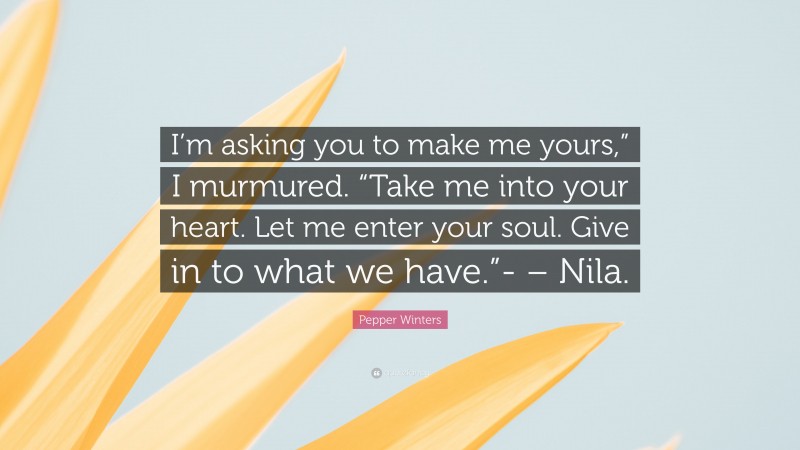 Pepper Winters Quote: “I’m asking you to make me yours,” I murmured. “Take me into your heart. Let me enter your soul. Give in to what we have.”- – Nila.”