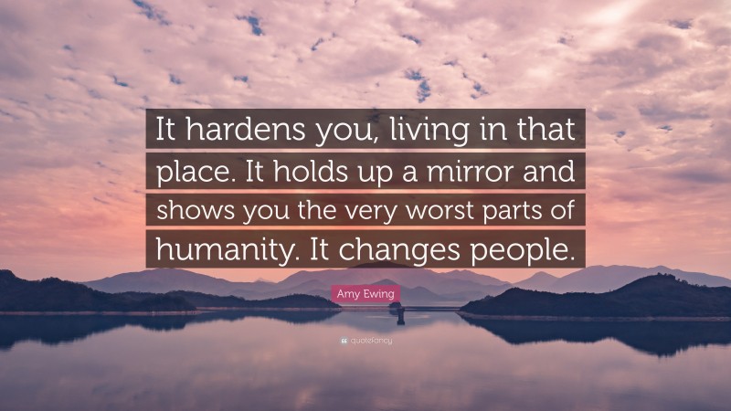 Amy Ewing Quote: “It hardens you, living in that place. It holds up a mirror and shows you the very worst parts of humanity. It changes people.”