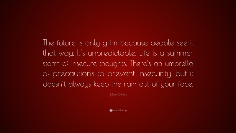Julian Winters Quote: “The future is only grim because people see it that way. It’s unpredictable. Life is a summer storm of insecure thoughts. There’s an umbrella of precautions to prevent insecurity, but it doesn’t always keep the rain out of your face.”