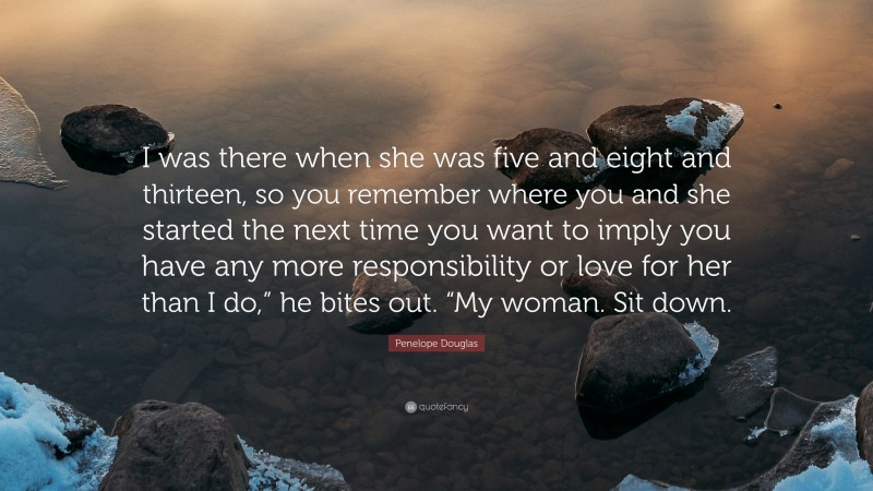 Penelope Douglas Quote: “I was there when she was five and eight and thirteen, so you remember where you and she started the next time you want to imply you have any more responsibility or love for her than I do,” he bites out. “My woman. Sit down.”