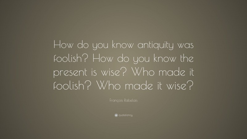 François Rabelais Quote: “How do you know antiquity was foolish? How do you know the present is wise? Who made it foolish? Who made it wise?”