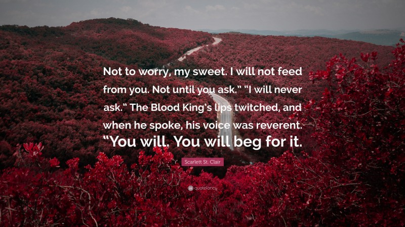 Scarlett St. Clair Quote: “Not to worry, my sweet. I will not feed from you. Not until you ask.” “I will never ask.” The Blood King’s lips twitched, and when he spoke, his voice was reverent. “You will. You will beg for it.”