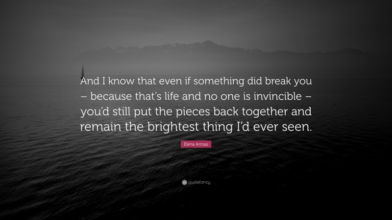 Elena Armas Quote: “And I know that even if something did break you – because that’s life and no one is invincible – you’d still put the pieces back together and remain the brightest thing I’d ever seen.”