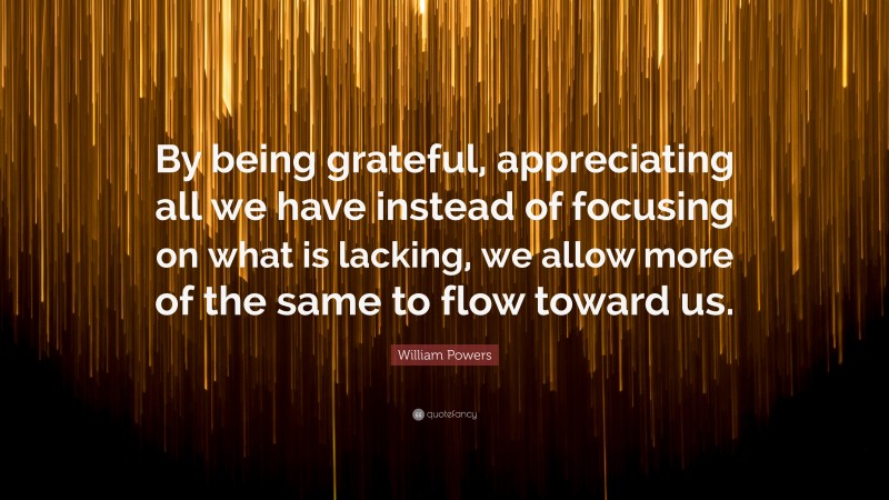 William Powers Quote: “By being grateful, appreciating all we have instead of focusing on what is lacking, we allow more of the same to flow toward us.”