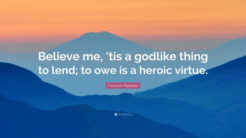 François Rabelais Quote: “Believe me, ’tis a godlike thing to lend; to owe is a heroic virtue.”