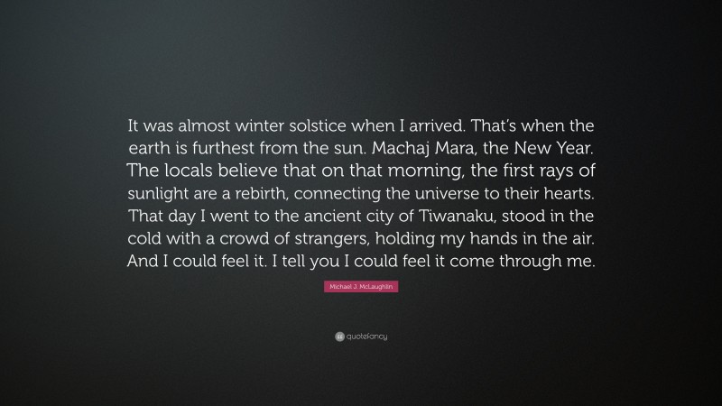 Michael J. McLaughlin Quote: “It was almost winter solstice when I arrived. That’s when the earth is furthest from the sun. Machaj Mara, the New Year. The locals believe that on that morning, the first rays of sunlight are a rebirth, connecting the universe to their hearts. That day I went to the ancient city of Tiwanaku, stood in the cold with a crowd of strangers, holding my hands in the air. And I could feel it. I tell you I could feel it come through me.”