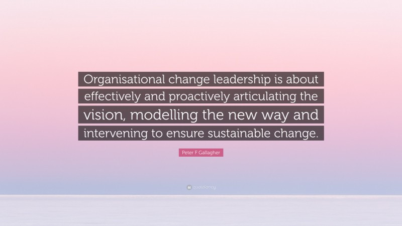Peter F Gallagher Quote: “Organisational change leadership is about effectively and proactively articulating the vision, modelling the new way and intervening to ensure sustainable change.”