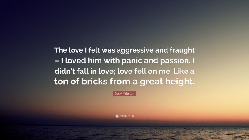 Dolly Alderton Quote: “The love I felt was aggressive and fraught – I loved him with panic and passion. I didn’t fall in love; love fell on me. Like a ton of bricks from a great height.”