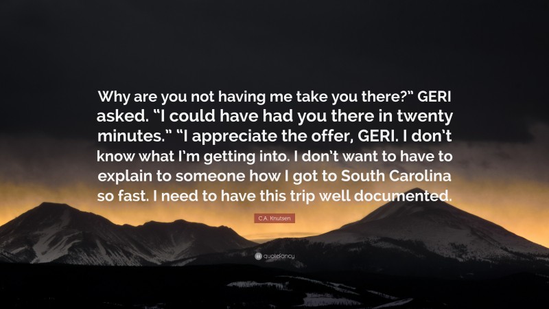 C.A. Knutsen Quote: “Why are you not having me take you there?” GERI asked. “I could have had you there in twenty minutes.” “I appreciate the offer, GERI. I don’t know what I’m getting into. I don’t want to have to explain to someone how I got to South Carolina so fast. I need to have this trip well documented.”