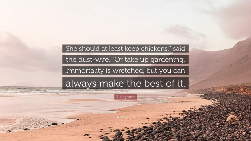 T. Kingfisher Quote: “She should at least keep chickens,” said the dust-wife. “Or take up gardening. Immortality is wretched, but you can always make the best of it.”