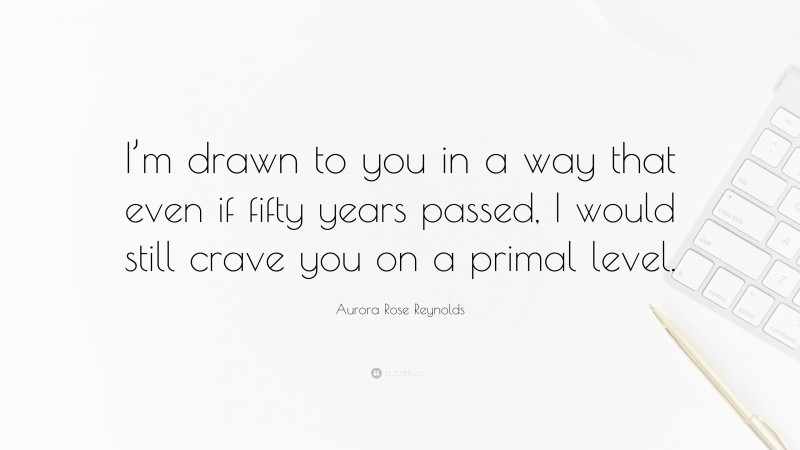 Aurora Rose Reynolds Quote: “I’m drawn to you in a way that even if fifty years passed, I would still crave you on a primal level.”