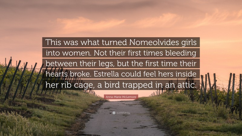 Anna-Marie McLemore Quote: “This was what turned Nomeolvides girls into women. Not their first times bleeding between their legs, but the first time their hearts broke. Estrella could feel hers inside her rib cage, a bird trapped in an attic.”