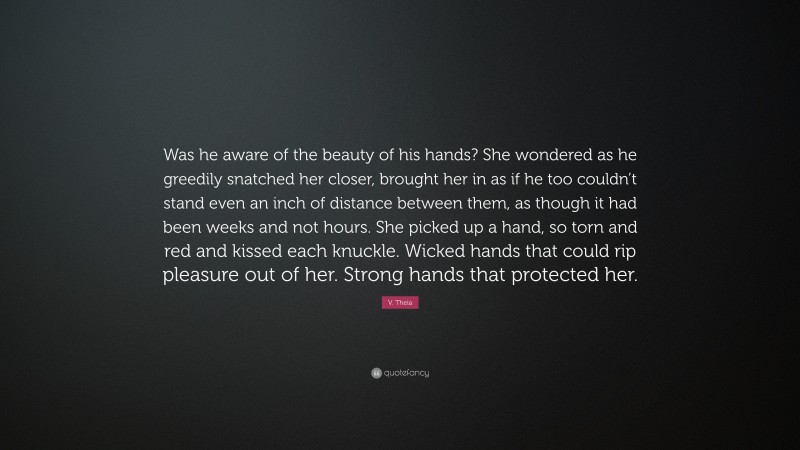 V. Theia Quote: “Was he aware of the beauty of his hands? She wondered as he greedily snatched her closer, brought her in as if he too couldn’t stand even an inch of distance between them, as though it had been weeks and not hours. She picked up a hand, so torn and red and kissed each knuckle. Wicked hands that could rip pleasure out of her. Strong hands that protected her.”