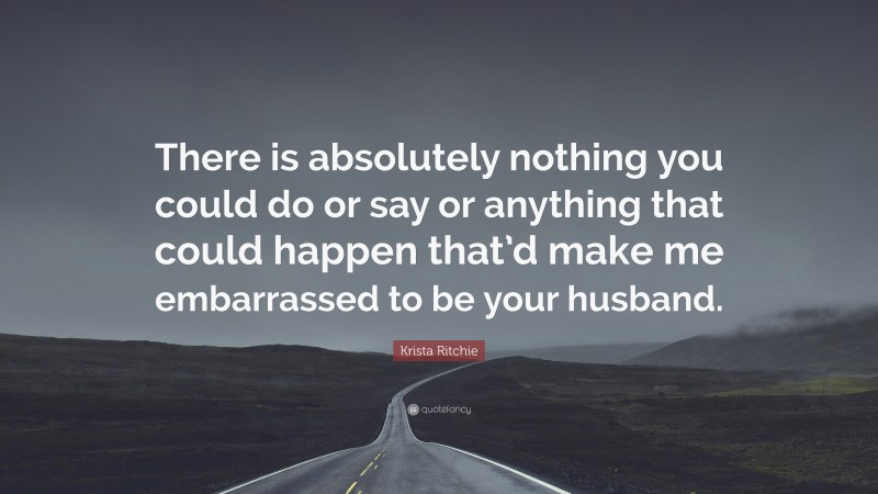 Krista Ritchie Quote: “There is absolutely nothing you could do or say or anything that could happen that’d make me embarrassed to be your husband.”