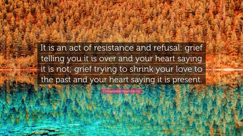 Chimamanda Ngozi Adichie Quote: “It is an act of resistance and refusal: grief telling you it is over and your heart saying it is not; grief trying to shrink your love to the past and your heart saying it is present.”