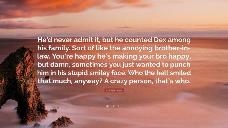 Charlie Cochet Quote: “He’d never admit it, but he counted Dex among his family. Sort of like the annoying brother-in-law. You’re happy he’s making your bro happy, but damn, sometimes you just wanted to punch him in his stupid smiley face. Who the hell smiled that much, anyway? A crazy person, that’s who.”