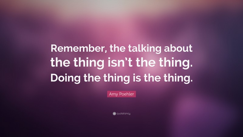 Amy Poehler Quote: “Remember, the talking about the thing isn’t the thing. Doing the thing is the thing.”