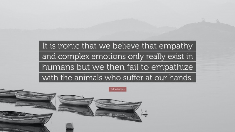 Ed Winters Quote: “It is ironic that we believe that empathy and complex emotions only really exist in humans but we then fail to empathize with the animals who suffer at our hands.”