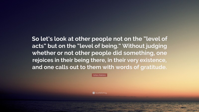 Ichiro Kishimi Quote: “So let’s look at other people not on the “level of acts” but on the “level of being.” Without judging whether or not other people did something, one rejoices in their being there, in their very existence, and one calls out to them with words of gratitude.”