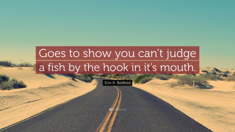 Erin R. Bedford Quote: “Goes to show you can’t judge a fish by the hook in it’s mouth.”