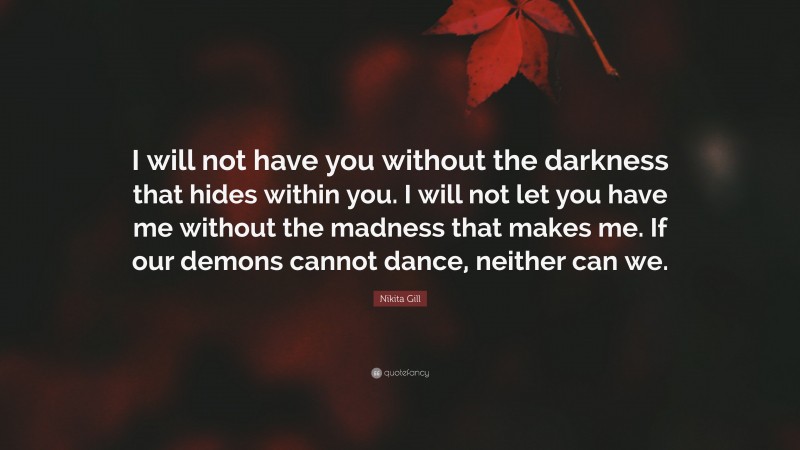 Nikita Gill Quote: “I will not have you without the darkness that hides within you. I will not let you have me without the madness that makes me. If our demons cannot dance, neither can we.”