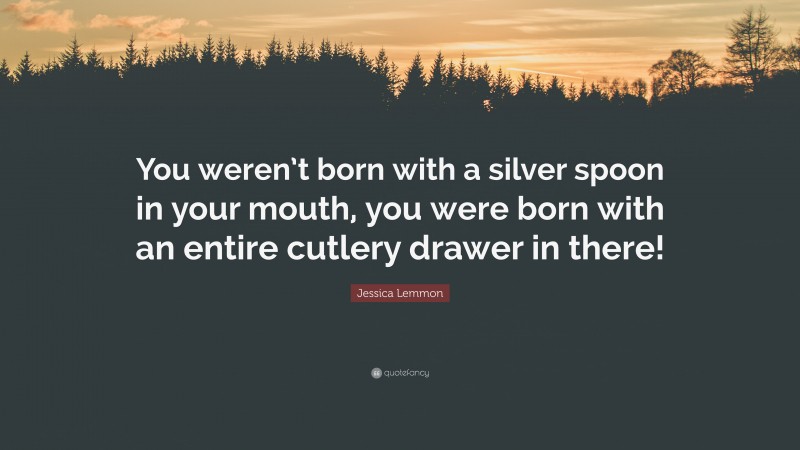 Jessica Lemmon Quote: “You weren’t born with a silver spoon in your mouth, you were born with an entire cutlery drawer in there!”