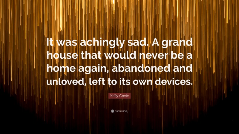 Kelly Covic Quote: “It was achingly sad. A grand house that would never be a home again, abandoned and unloved, left to its own devices.”