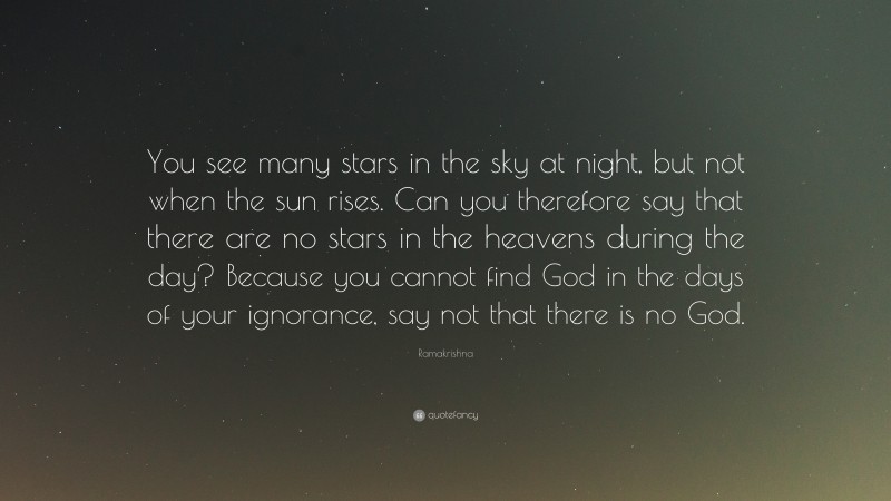 Ramakrishna Quote: “You see many stars in the sky at night, but not when the sun rises. Can you therefore say that there are no stars in the heavens during the day? Because you cannot find God in the days of your ignorance, say not that there is no God.”