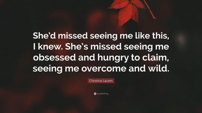 Christina Lauren Quote: “She’d missed seeing me like this, I knew. She’s missed seeing me obsessed and hungry to claim, seeing me overcome and wild.”