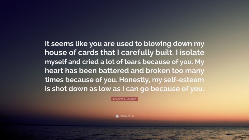 Charlena E. Jackson Quote: “It seems like you are used to blowing down my house of cards that I carefully built. I isolate myself and cried a lot of tears because of you. My heart has been battered and broken too many times because of you. Honestly, my self-esteem is shot down as low as I can go because of you.”