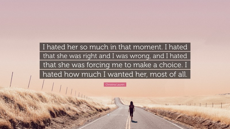 Christina Lauren Quote: “I hated her so much in that moment. I hated that she was right and I was wrong, and I hated that she was forcing me to make a choice. I hated how much I wanted her, most of all.”