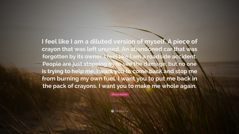 Bhavya Kaushik Quote: “I feel like I am a diluted version of myself. A piece of crayon that was left unused. An abandoned car that was forgotten by its owner. I feel like I am a roadside accident. People are just stopping by to see the damage, but no one is trying to help me. I want you to come back and stop me from burning my own fuel. I want you to put me back in the pack of crayons. I want you to make me whole again.”