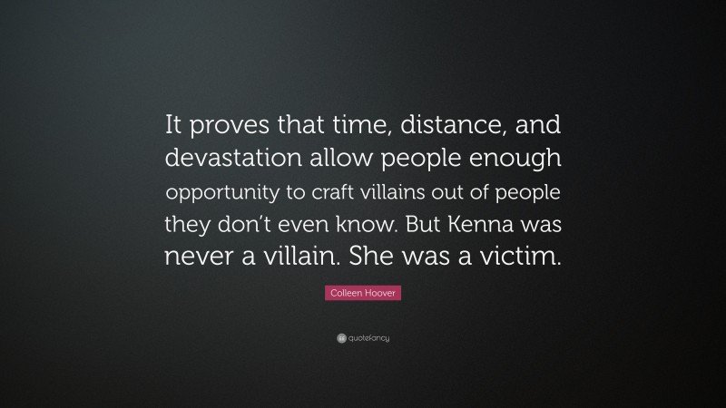 Colleen Hoover Quote: “It proves that time, distance, and devastation allow people enough opportunity to craft villains out of people they don’t even know. But Kenna was never a villain. She was a victim.”