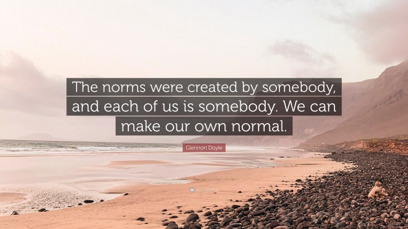 Glennon Doyle Quote: “The norms were created by somebody, and each of us is somebody. We can make our own normal.”