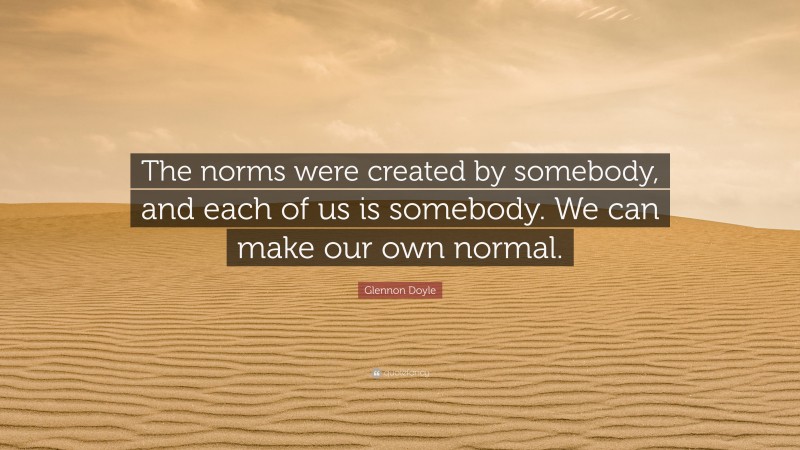 Glennon Doyle Quote: “The norms were created by somebody, and each of us is somebody. We can make our own normal.”