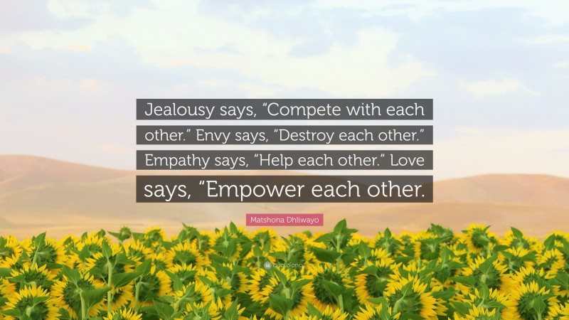 Matshona Dhliwayo Quote: “Jealousy says, “Compete with each other.” Envy says, “Destroy each other.” Empathy says, “Help each other.” Love says, “Empower each other.”