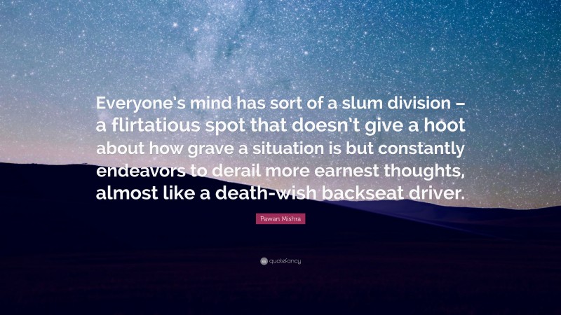 Pawan Mishra Quote: “Everyone’s mind has sort of a slum division – a flirtatious spot that doesn’t give a hoot about how grave a situation is but constantly endeavors to derail more earnest thoughts, almost like a death-wish backseat driver.”